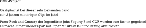 CCR-Project

Gastgitarrist bei dieser sehr bekannten Band
seit 2 Jahren mit einigen Gigs im Jahr!
Purer Rock und Country der legendären John Fogerty Band CCR werden zum Besten gegeben!
Es macht immer wieder Spaß mit Super Musikern laut und kräftig abzurocken!
