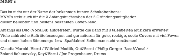 M&M’s

Das ist nicht nur der Name der bekannten bunten Schokobonbons:
M&M’s steht auch für die 2 Anfangsbuchstaben der 2 Gründungsmitglieder
dieser beliebten und bestens bekannten Cover-Band.
Anfangs als Duo (Voc&Git) aufgetreten, wurde die Band mit 3 talentierten Musikern erweitert.
Viele zahlreiche Auftritte bezeugen und garantieren für gute, rockige, coole Covers mit viel Power und einem hohen Stimmungs- bzw. Spaßfaktor! Sollte man nicht versäumen!
Claudia Marold, Vocal / Wilfried Modlik, Git&Vocal / Philip Gerger, Bass&Vocal /
Roland Bohunovsky, Key&Vocal / Joe Pregesbauer, Drums